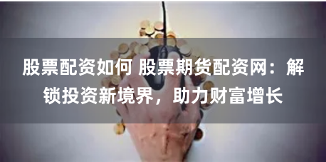 股票配资如何 股票期货配资网：解锁投资新境界，助力财富增长