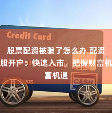 股票配资被骗了怎么办 配资炒股开户：快速入市，把握财富机遇