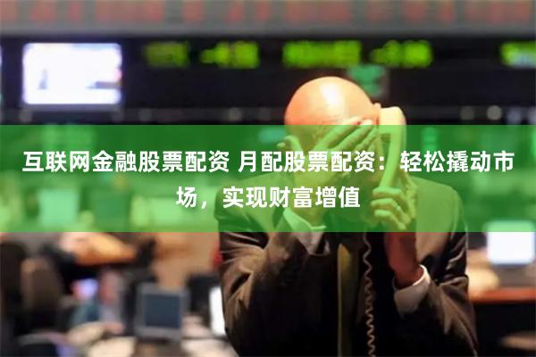 互联网金融股票配资 月配股票配资：轻松撬动市场，实现财富增值