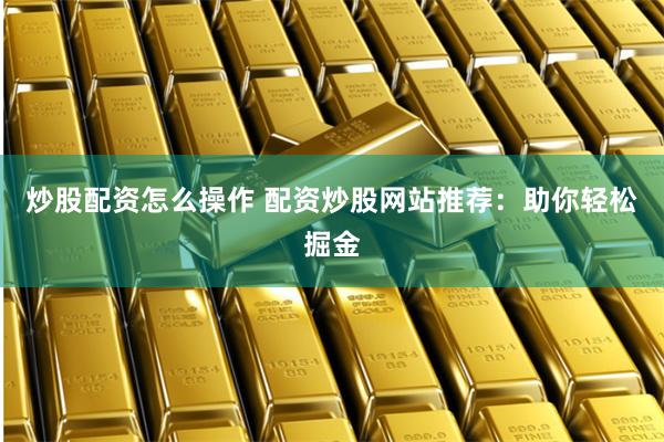 炒股配资怎么操作 配资炒股网站推荐：助你轻松掘金