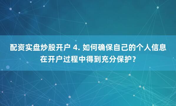 配资实盘炒股开户 4. 如何确保自己的个人信息在开户过程中得到充分保护？