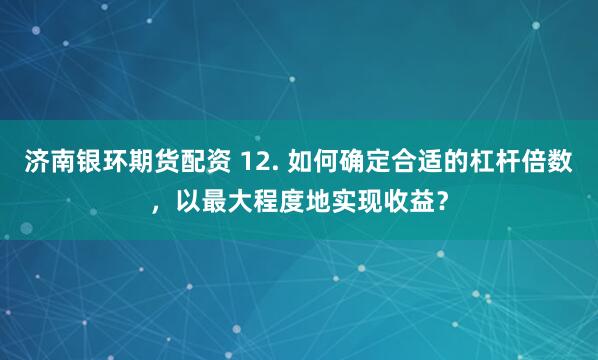 济南银环期货配资 12. 如何确定合适的杠杆倍数，以最大程度地实现收益？