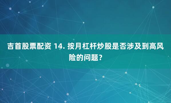 吉首股票配资 14. 按月杠杆炒股是否涉及到高风险的问题？