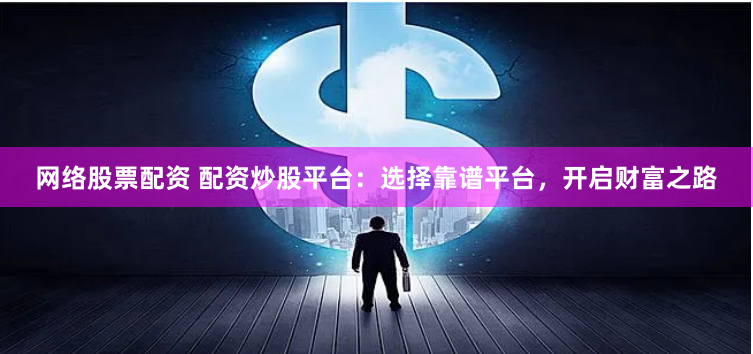 网络股票配资 配资炒股平台：选择靠谱平台，开启财富之路