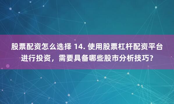 股票配资怎么选择 14. 使用股票杠杆配资平台进行投资，需要具备哪些股市分析技巧？