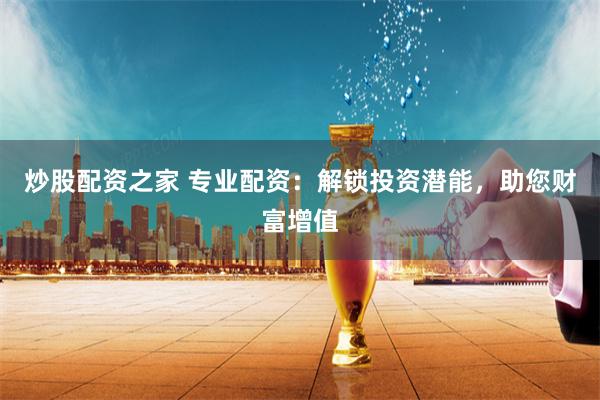 炒股配资之家 专业配资：解锁投资潜能，助您财富增值