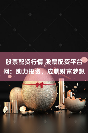 股票配资行情 股票配资平台网：助力投资，成就财富梦想
