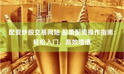 配资炒股交易网站 股票配资操作指南：轻松入门，高效增值