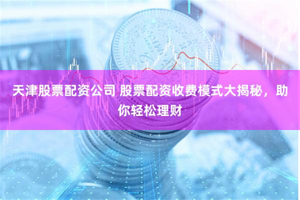天津股票配资公司 股票配资收费模式大揭秘，助你轻松理财