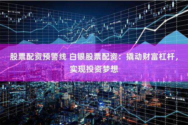 股票配资预警线 白银股票配资：撬动财富杠杆，实现投资梦想