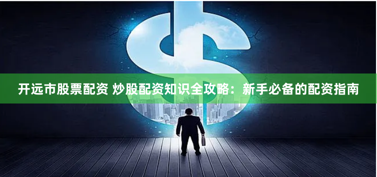 开远市股票配资 炒股配资知识全攻略：新手必备的配资指南