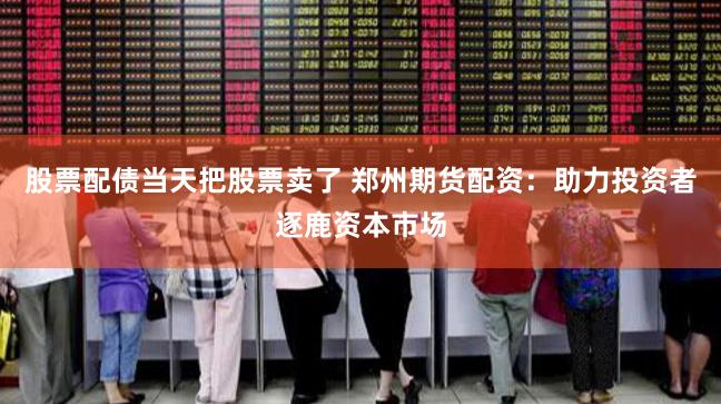 股票配债当天把股票卖了 郑州期货配资:助力投资者逐鹿资本市场
