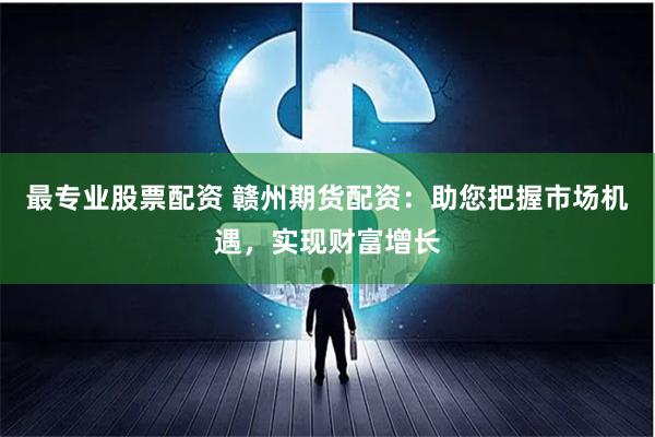 最专业股票配资 赣州期货配资：助您把握市场机遇，实现财富增长