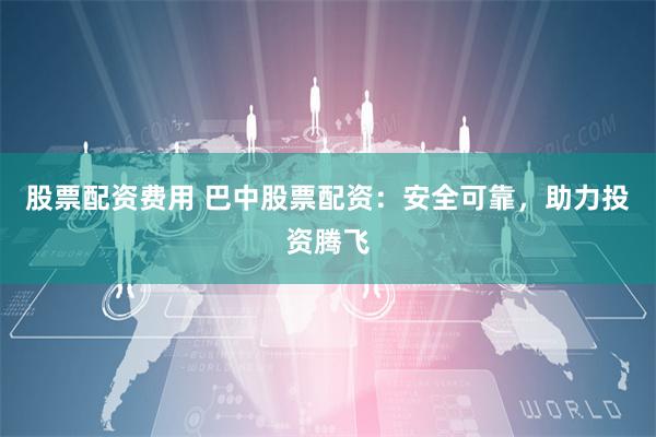 股票配资费用 巴中股票配资：安全可靠，助力投资腾飞
