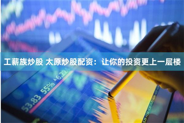 工薪族炒股 太原炒股配资：让你的投资更上一层楼