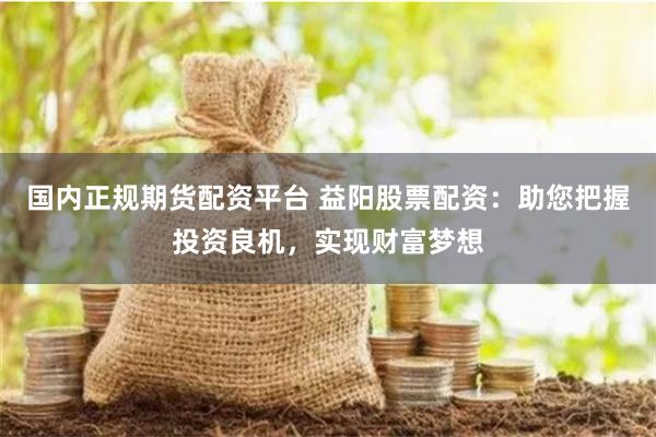 国内正规期货配资平台 益阳股票配资：助您把握投资良机，实现财富梦想