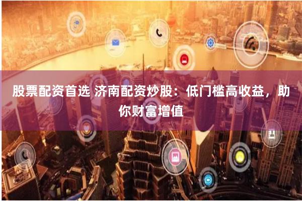 股票配资首选 济南配资炒股:低门槛高收益,助你财富增值