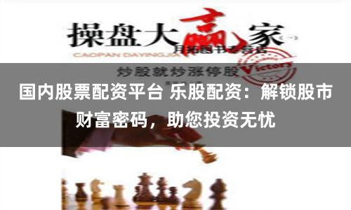 国内股票配资平台 乐股配资:解锁股市财富密码,助您投资无忧