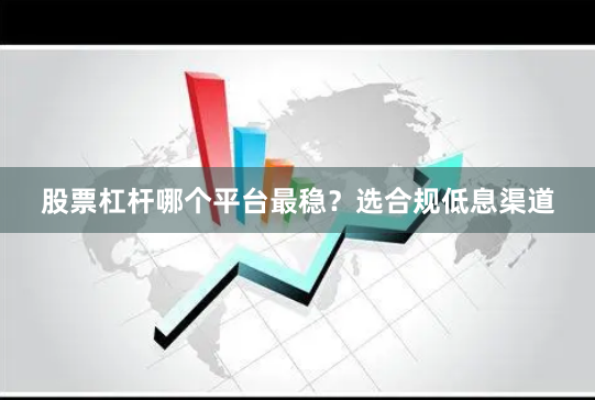 股票杠杆哪个平台最稳？选合规低息渠道